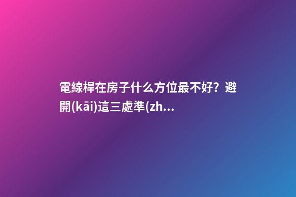電線桿在房子什么方位最不好？避開(kāi)這三處準(zhǔn)沒(méi)錯(cuò)