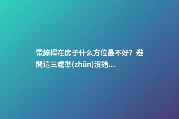 電線桿在房子什么方位最不好？避開這三處準(zhǔn)沒錯(cuò)