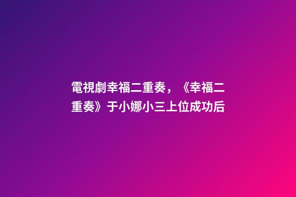 電視劇幸福二重奏，《幸福二重奏》于小娜小三上位成功后-第1張-觀點-玄機派