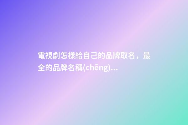 電視劇怎樣給自己的品牌取名，最全的品牌名稱(chēng)選取方案！