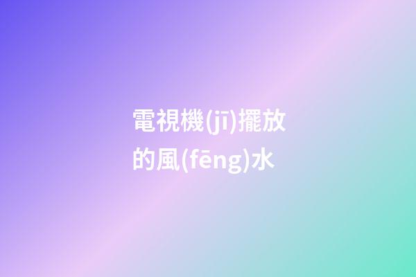 電視機(jī)擺放的風(fēng)水
