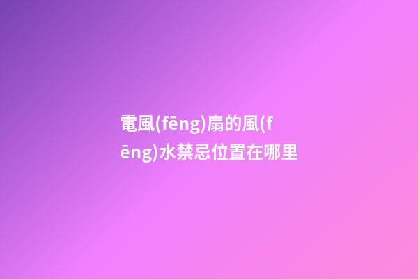 電風(fēng)扇的風(fēng)水禁忌位置在哪里