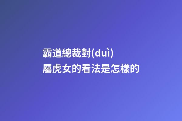 霸道總裁對(duì)屬虎女的看法是怎樣的