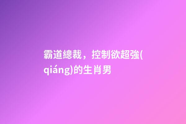 霸道總裁，控制欲超強(qiáng)的生肖男