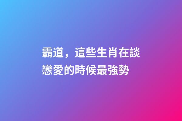 霸道，這些生肖在談戀愛的時候最強勢