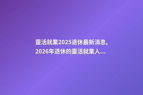 靈活就業2025退休最新消息,2026年退休的靈活就業人員-第1張-觀點-玄機派