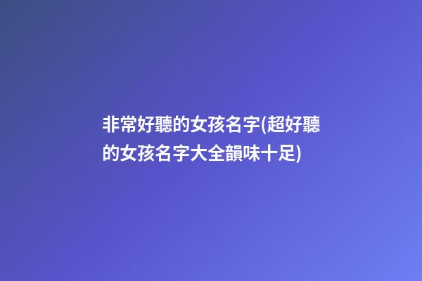 非常好聽的女孩名字(超好聽的女孩名字大全韻味十足)
