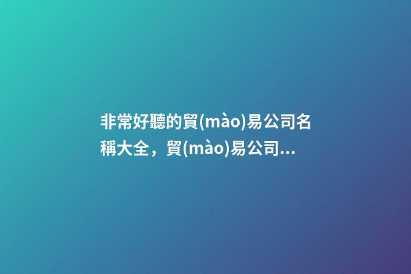 非常好聽的貿(mào)易公司名稱大全，貿(mào)易公司名字方案推薦