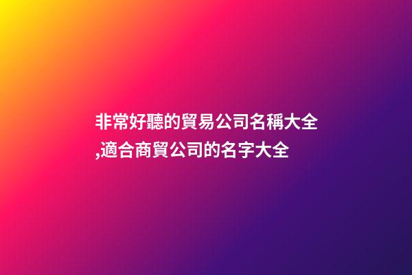 非常好聽的貿易公司名稱大全,適合商貿公司的名字大全