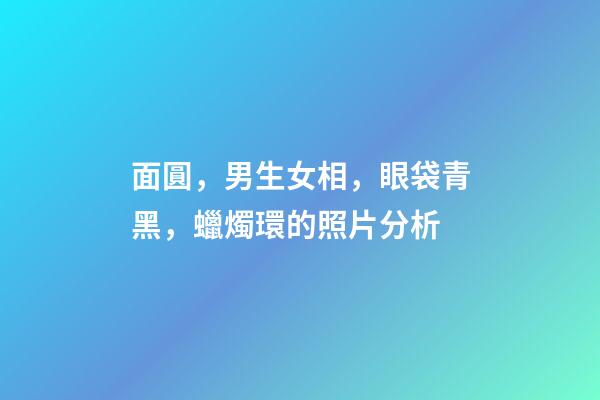 面圓，男生女相，眼袋青黑，蠟燭環的照片分析