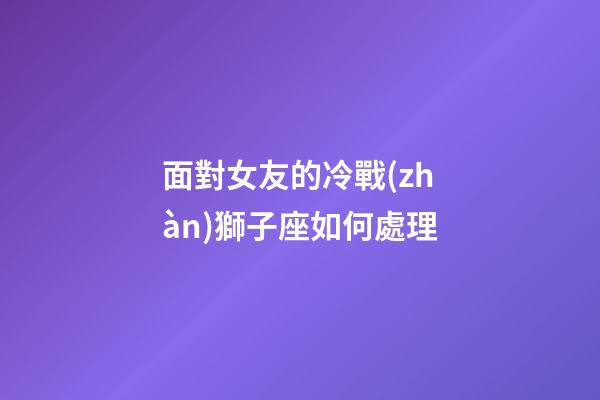 面對女友的冷戰(zhàn)獅子座如何處理-第1張-星座運勢-玄機派