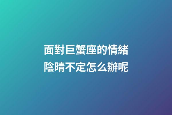面對巨蟹座的情緒陰晴不定怎么辦呢-第1張-星座運勢-玄機派