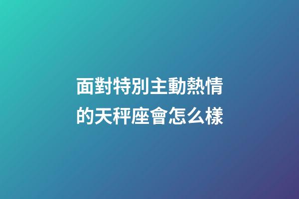 面對特別主動熱情的天秤座會怎么樣-第1張-星座運勢-玄機派