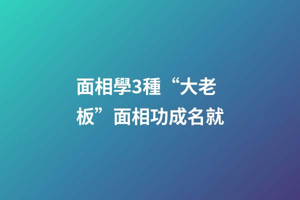 面相學3種“大老板”面相功成名就