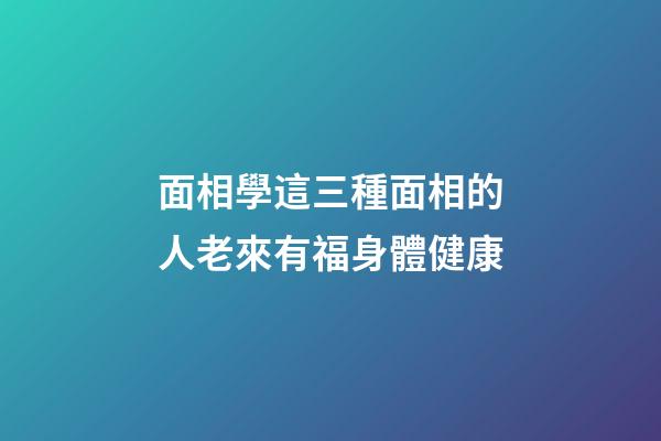 面相學這三種面相的人老來有福身體健康