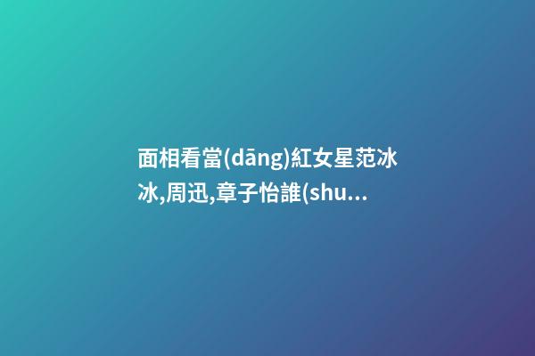面相看當(dāng)紅女星范冰冰,周迅,章子怡誰(shuí)最具旺夫運(yùn)