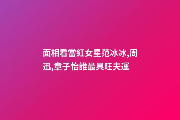 面相看當紅女星范冰冰,周迅,章子怡誰最具旺夫運