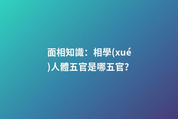 面相知識：相學(xué)人體五官是哪五官？