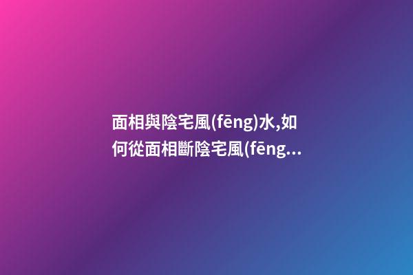 面相與陰宅風(fēng)水,如何從面相斷陰宅風(fēng)水