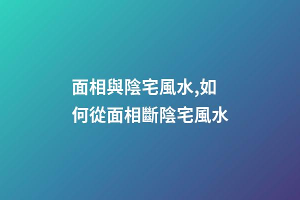 面相與陰宅風水,如何從面相斷陰宅風水