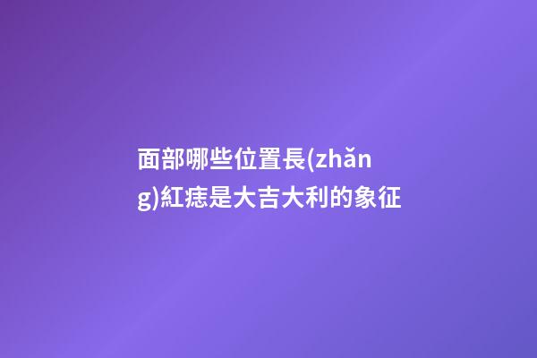 面部哪些位置長(zhǎng)紅痣是大吉大利的象征