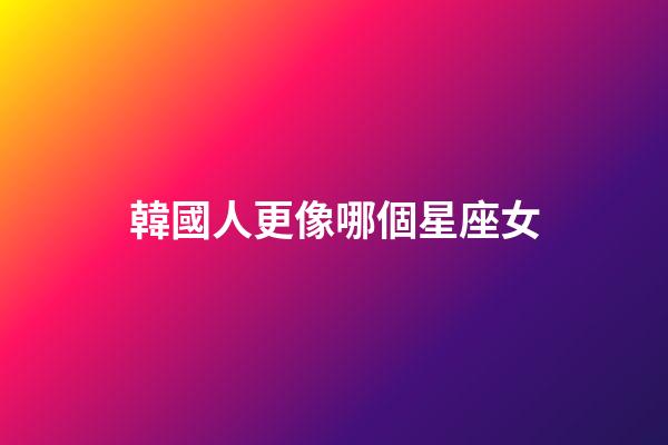 韓國人更像哪個星座女-第1張-星座運勢-玄機派