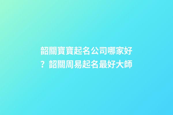 韶關寶寶起名公司哪家好？韶關周易起名最好大師-第1張-公司起名-玄機派