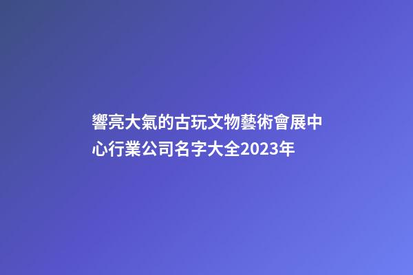 響亮大氣的古玩文物藝術會展中心行業公司名字大全2023年