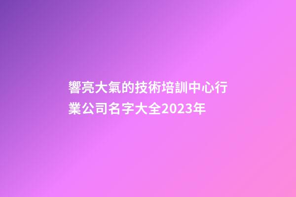 響亮大氣的技術培訓中心行業公司名字大全2023年