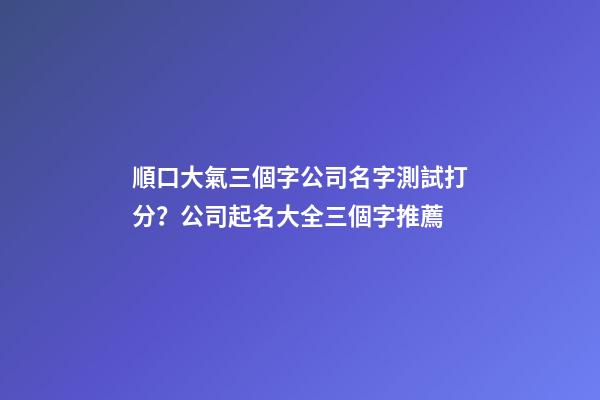順口大氣三個字公司名字測試打分？公司起名大全三個字推薦-第1張-公司起名-玄機派