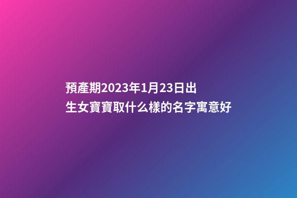預產期2023年1月23日出生女寶寶取什么樣的名字寓意好