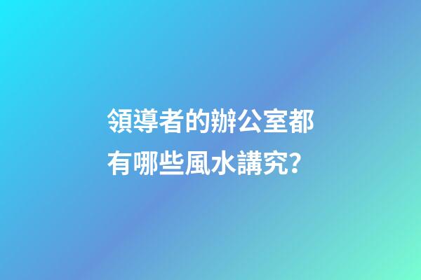 領導者的辦公室都有哪些風水講究？