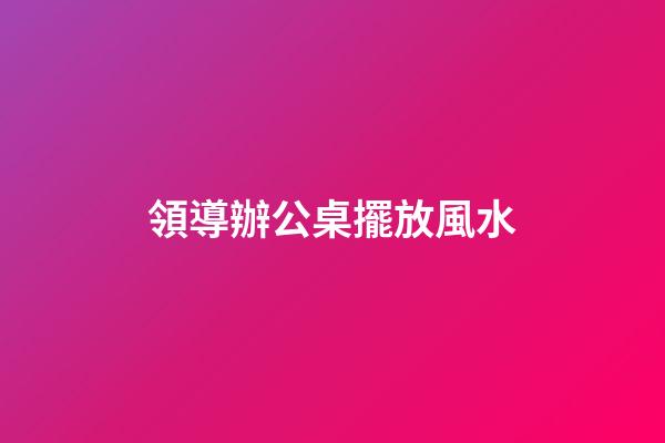 領導辦公桌擺放風水
