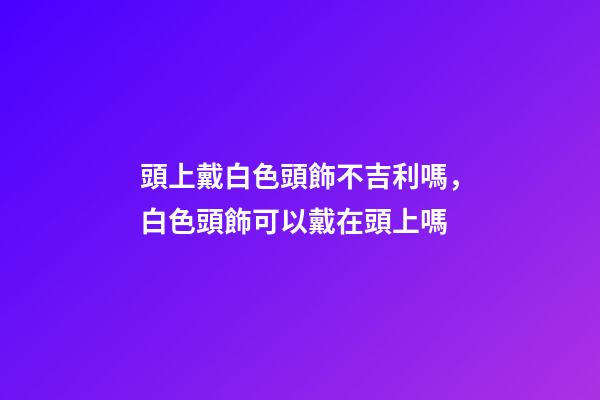 頭上戴白色頭飾不吉利嗎，白色頭飾可以戴在頭上嗎