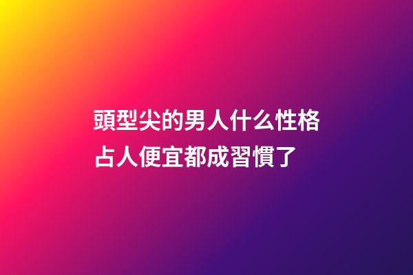 頭型尖的男人什么性格?占人便宜都成習慣了