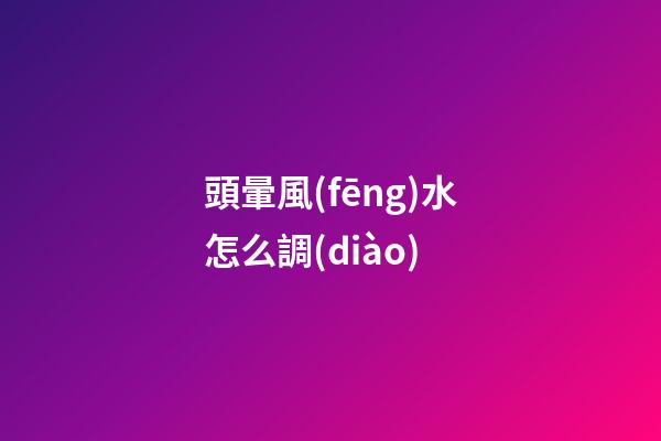 頭暈風(fēng)水怎么調(diào)