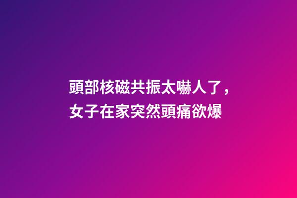 頭部核磁共振太嚇人了，女子在家突然頭痛欲爆-第1張-觀點-玄機派