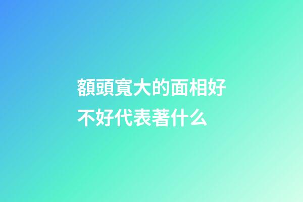 額頭寬大的面相好不好代表著什么