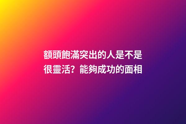 額頭飽滿突出的人是不是很靈活？能夠成功的面相