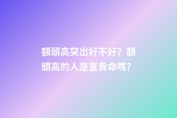 額頭高突出好不好？額頭高的人是富貴命嗎？