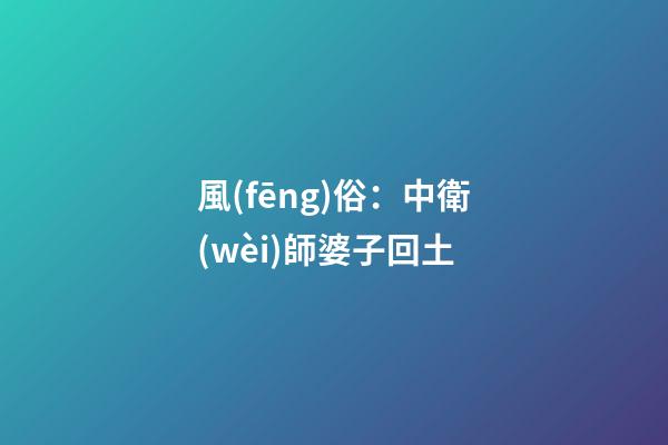 風(fēng)俗：中衛(wèi)師婆子回土