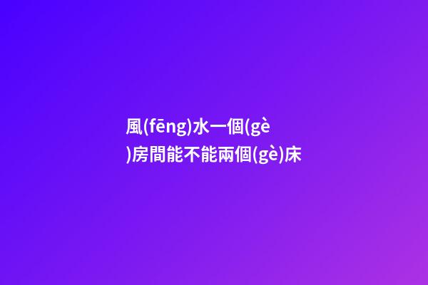 風(fēng)水一個(gè)房間能不能兩個(gè)床