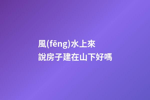 風(fēng)水上來說房子建在山下好嗎