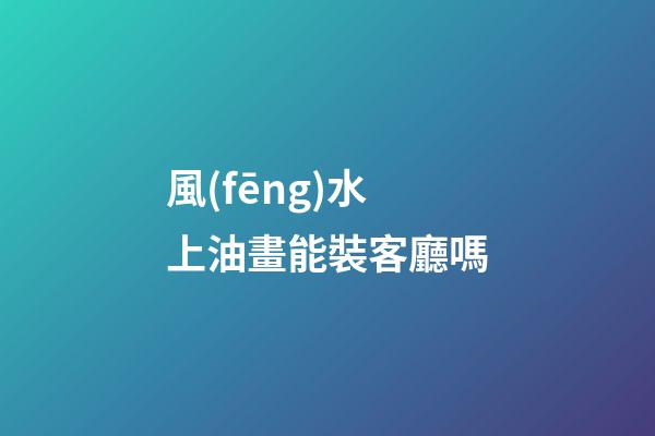 風(fēng)水上油畫能裝客廳嗎