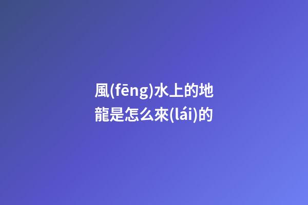 風(fēng)水上的地龍是怎么來(lái)的