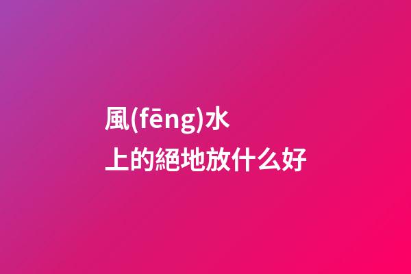風(fēng)水上的絕地放什么好