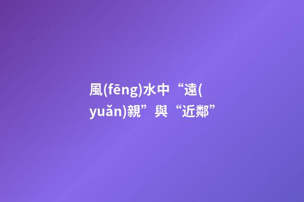 風(fēng)水中“遠(yuǎn)親”與“近鄰”