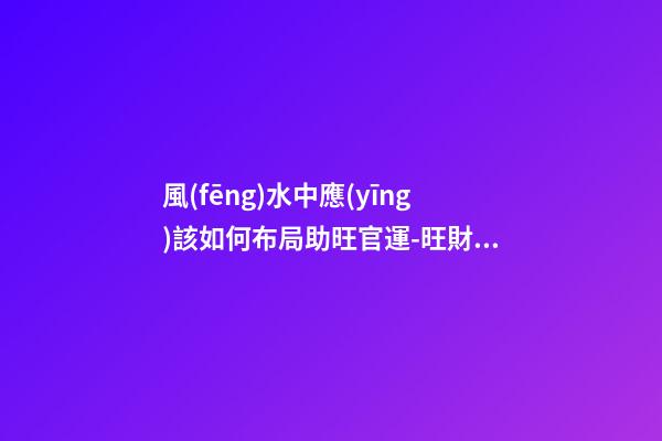 風(fēng)水中應(yīng)該如何布局助旺官運-旺財風(fēng)水
