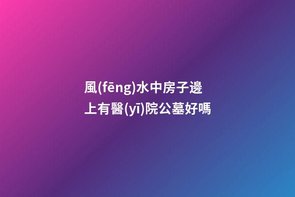 風(fēng)水中房子邊上有醫(yī)院公墓好嗎
