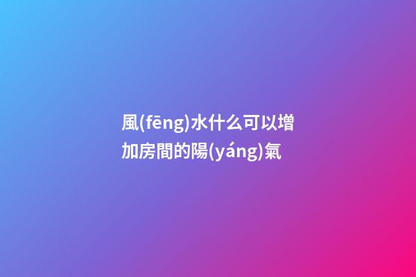 風(fēng)水什么可以增加房間的陽(yáng)氣